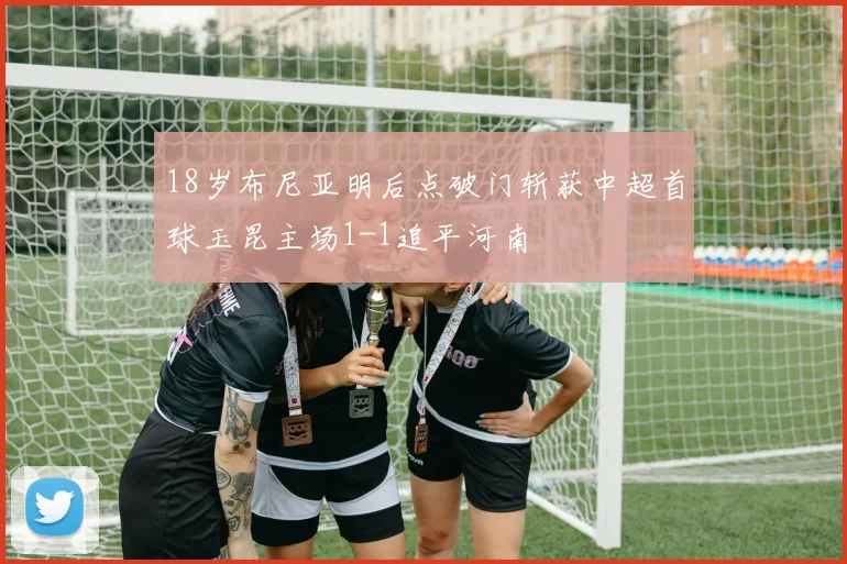 18岁布尼亚明后点破门斩获中超首球玉昆主场1-1追平河南