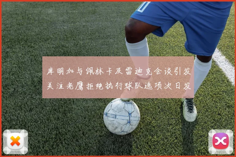 库明加与佩林卡及雷迪克会谈引发关注老鹰拒绝执行球队选项次日发生