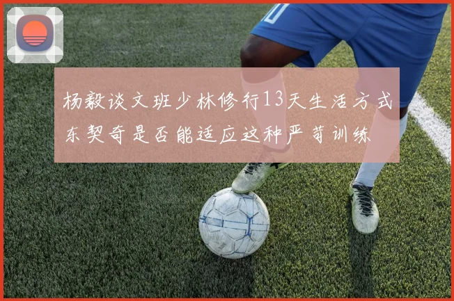 杨毅谈文班少林修行13天生活方式东契奇是否能适应这种严苛训练