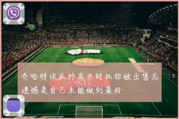 乔哈特谈瓜帅离开时机称被出售无遗憾是自己未能做到最好