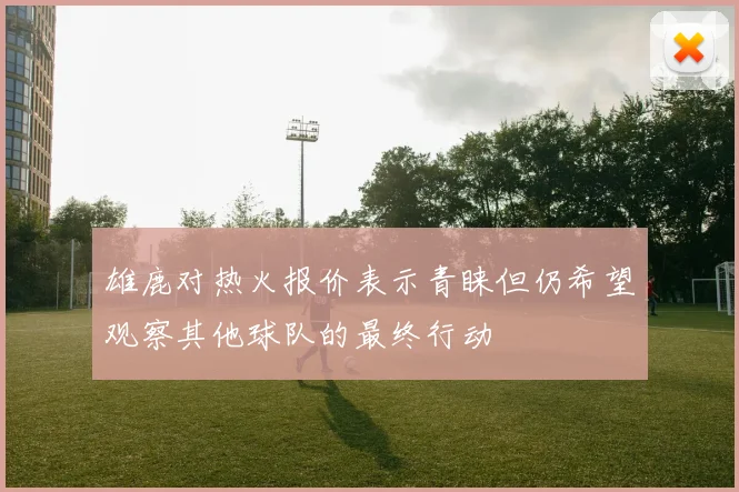 雄鹿对热火报价表示青睐但仍希望观察其他球队的最终行动