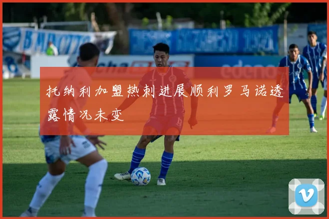 托纳利加盟热刺进展顺利罗马诺透露情况未变