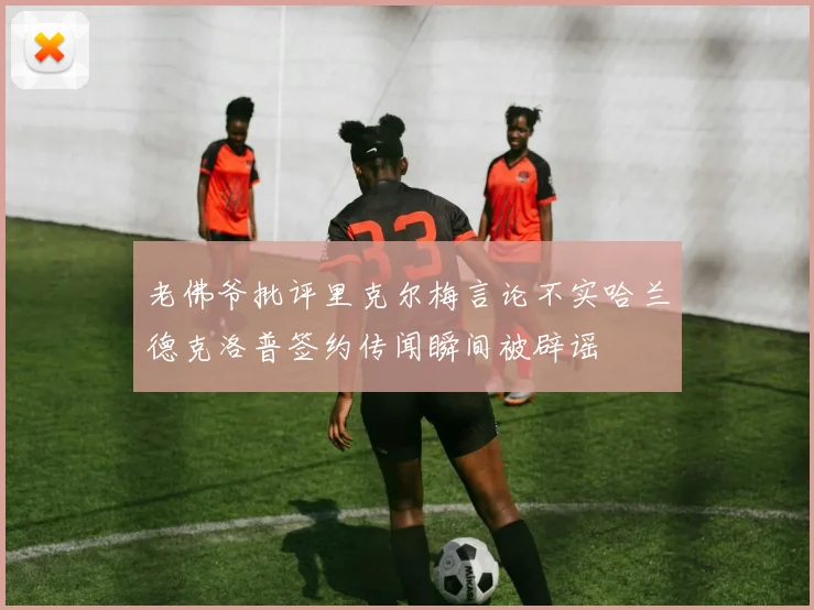 老佛爷批评里克尔梅言论不实哈兰德克洛普签约传闻瞬间被辟谣