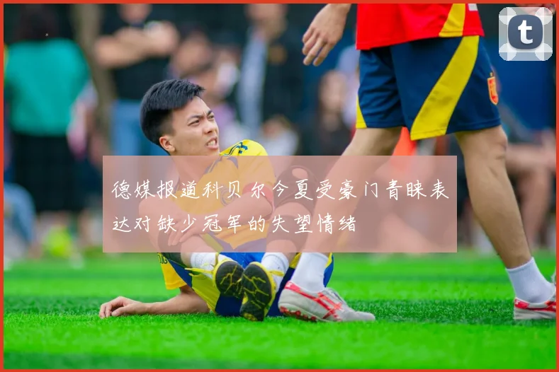 德媒报道科贝尔今夏受豪门青睐表达对缺少冠军的失望情绪
