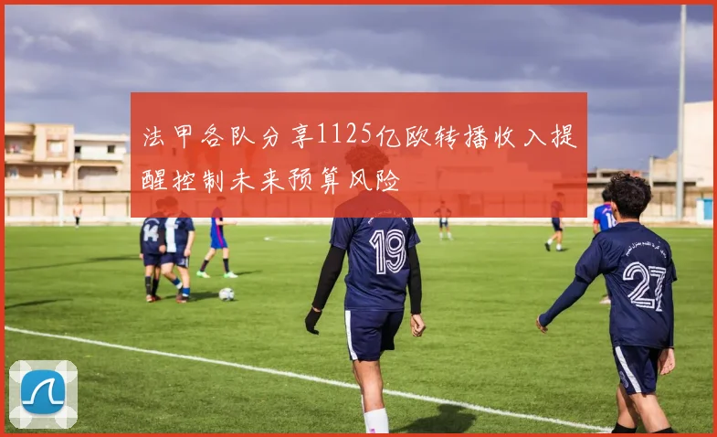法甲各队分享1125亿欧转播收入提醒控制未来预算风险