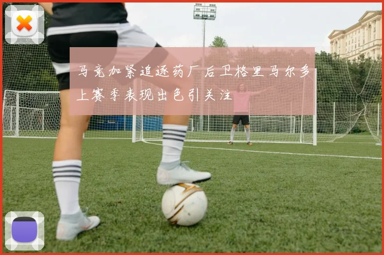 马竞加紧追逐药厂后卫格里马尔多上赛季表现出色引关注