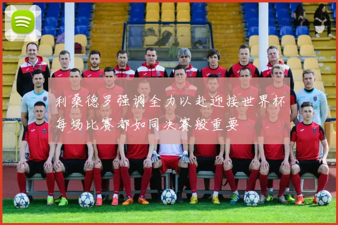 利桑德罗强调全力以赴迎接世界杯每场比赛都如同决赛般重要