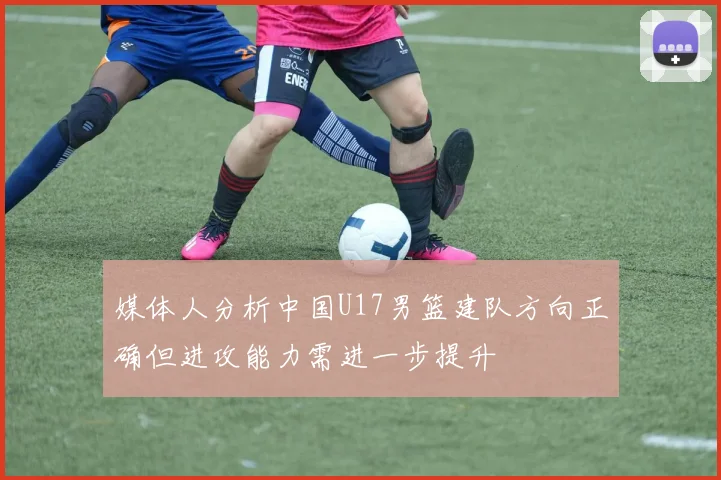 媒体人分析中国U17男篮建队方向正确但进攻能力需进一步提升