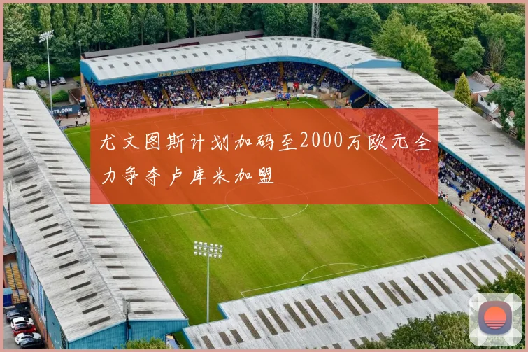尤文图斯计划加码至2000万欧元全力争夺卢库米加盟