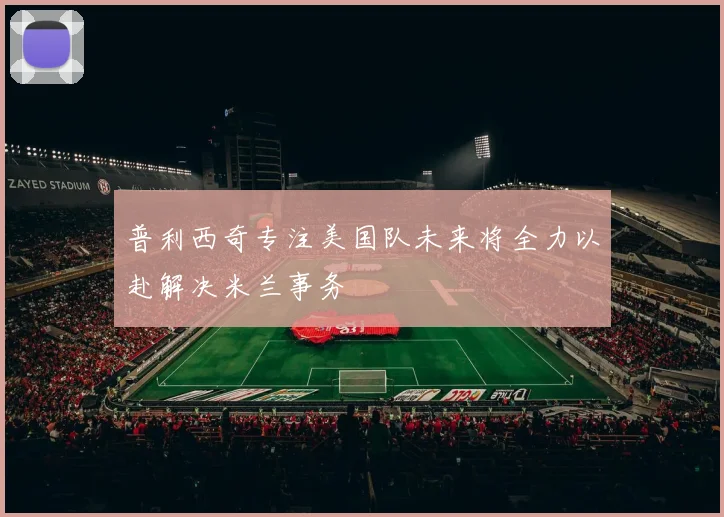 普利西奇专注美国队未来将全力以赴解决米兰事务
