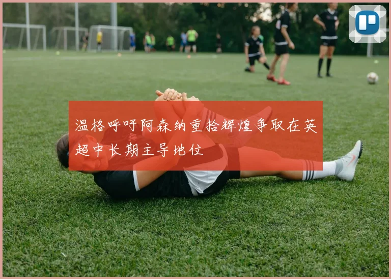 温格呼吁阿森纳重拾辉煌争取在英超中长期主导地位
