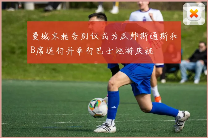 曼城末轮告别仪式为瓜帅斯通斯和B席送行并举行巴士巡游庆祝