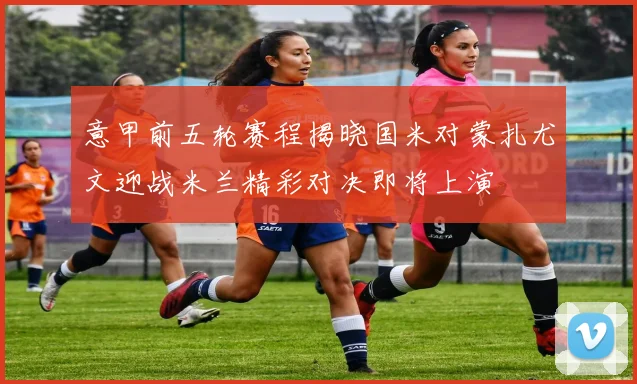 意甲前五轮赛程揭晓国米对蒙扎尤文迎战米兰精彩对决即将上演