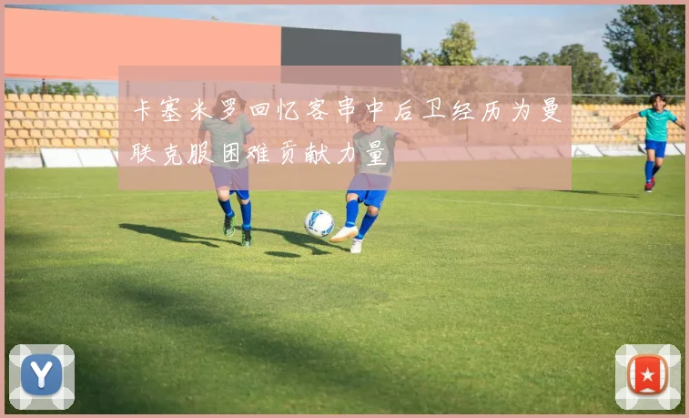 卡塞米罗回忆客串中后卫经历为曼联克服困难贡献力量