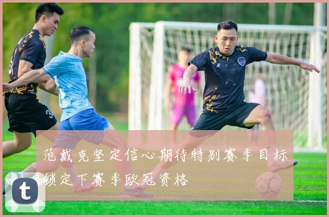 范戴克坚定信心期待特别赛季目标锁定下赛季欧冠资格